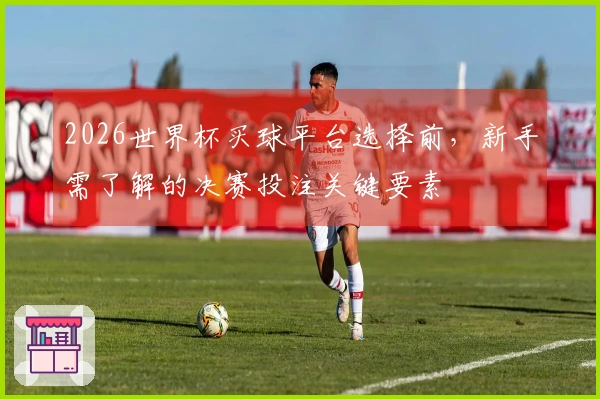 2026世界杯买球平台选择前，新手需了解的决赛投注关键要素