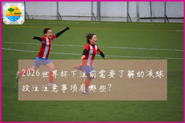 2026世界杯下注前需要了解的滚球投注注意事项有哪些？