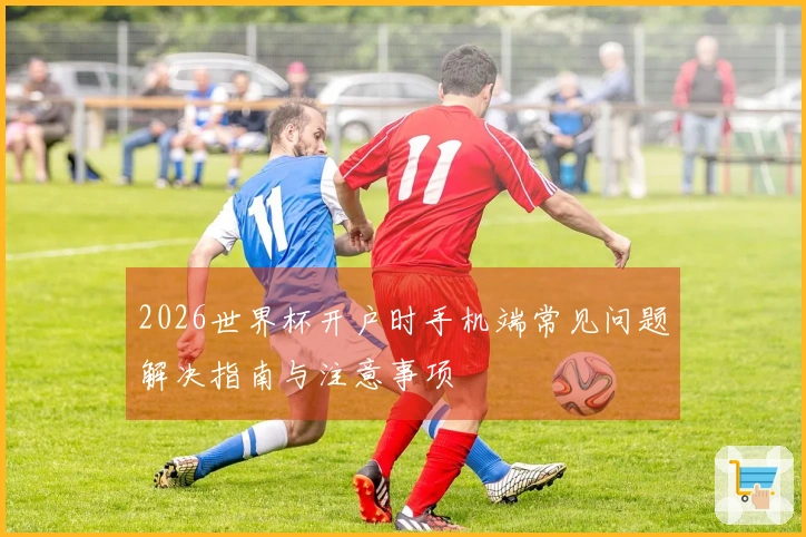 2026世界杯开户时手机端常见问题解决指南与注意事项