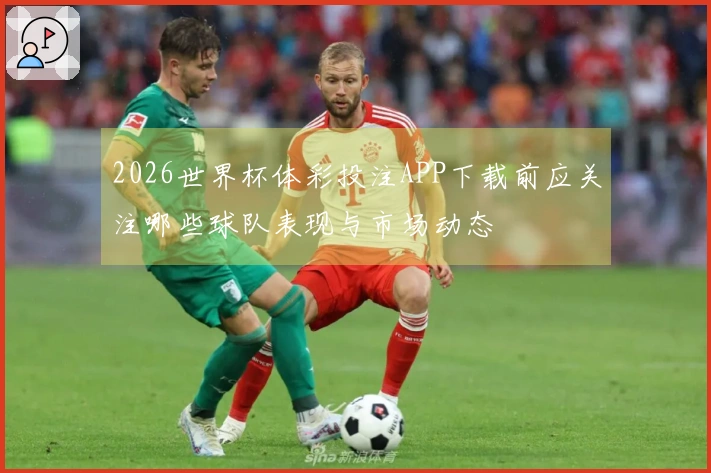 2026世界杯体彩投注APP下载前应关注哪些球队表现与市场动态